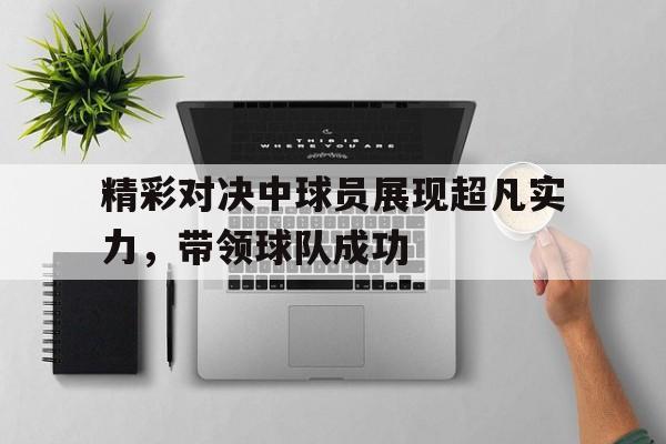 包含精彩对决中球员展现超凡实力，带领球队成功的词条
